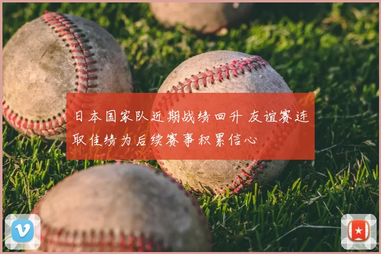日本国家队近期战绩回升 友谊赛连取佳绩为后续赛事积累信心