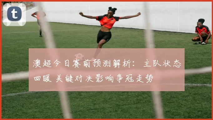 澳超今日赛前预测解析：主队状态回暖 关键对决影响争冠走势