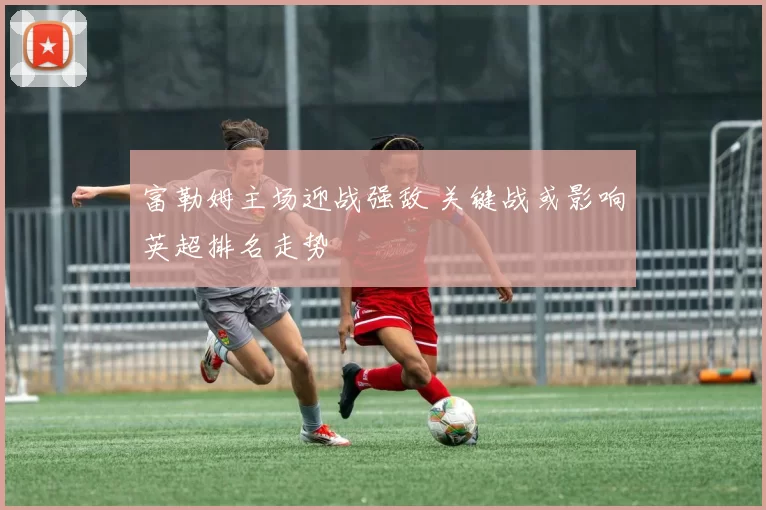 富勒姆主场迎战强敌 关键战或影响英超排名走势