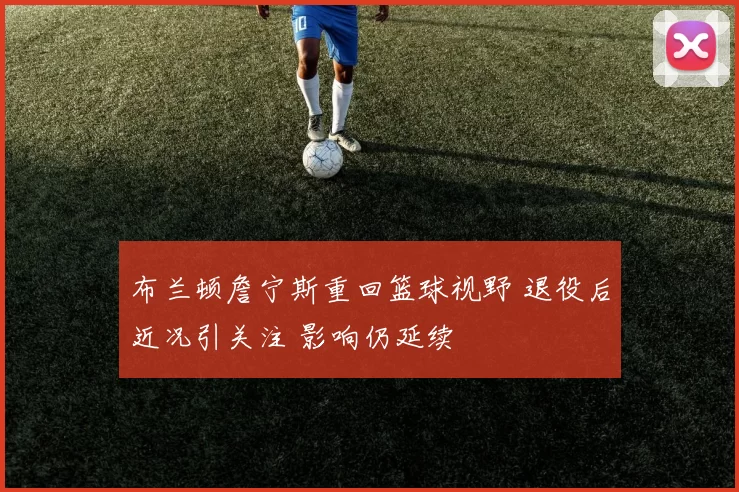 布兰顿詹宁斯重回篮球视野 退役后近况引关注 影响仍延续