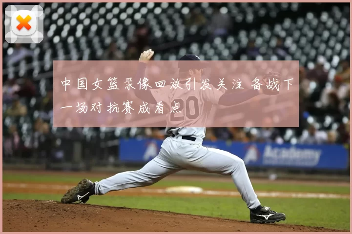 中国女篮录像回放引发关注 备战下一场对抗赛成看点
