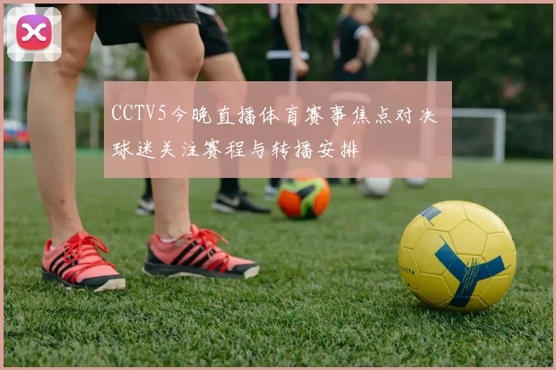 CCTV5今晚直播体育赛事焦点对决 球迷关注赛程与转播安排