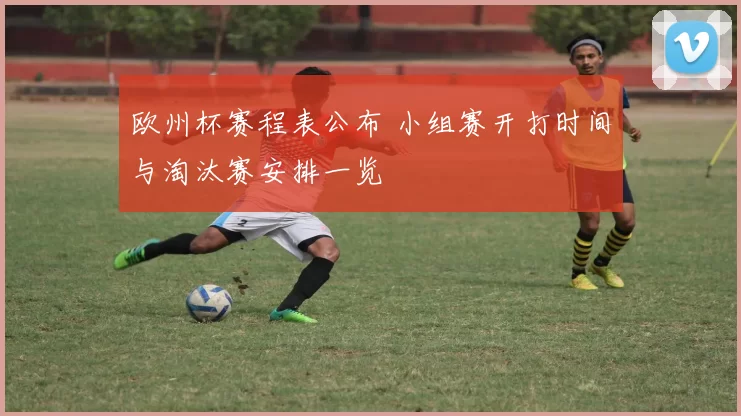 欧州杯赛程表公布 小组赛开打时间与淘汰赛安排一览