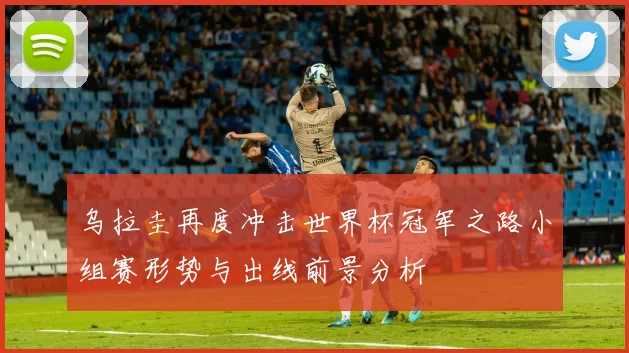乌拉圭再度冲击世界杯冠军之路小组赛形势与出线前景分析