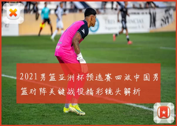 2021男篮亚洲杯预选赛回放中国男篮对阵关键战役精彩镜头解析