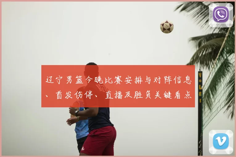 辽宁男篮今晚比赛安排与对阵信息、首发伤停、直播及胜负关键看点