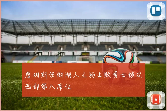 詹姆斯领衔湖人主场击败勇士锁定西部第八席位