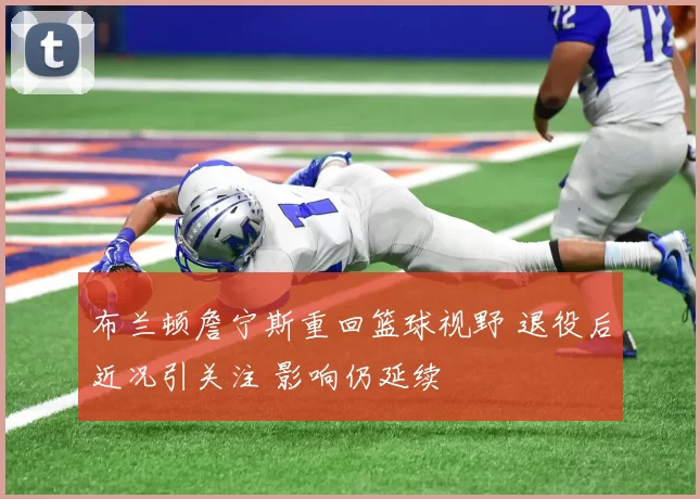 布兰顿詹宁斯重回篮球视野 退役后近况引关注 影响仍延续