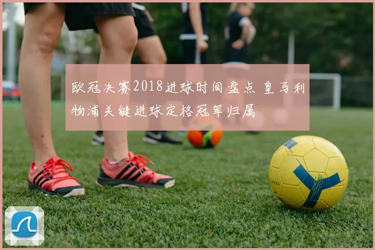 欧冠决赛2018进球时间盘点 皇马利物浦关键进球定格冠军归属