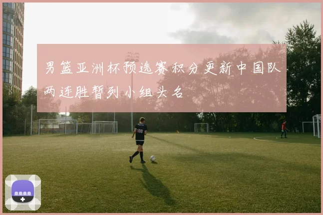 男篮亚洲杯预选赛积分更新中国队两连胜暂列小组头名