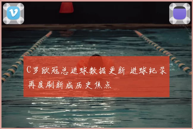 C罗欧冠总进球数据更新 进球纪录再度刷新成历史焦点