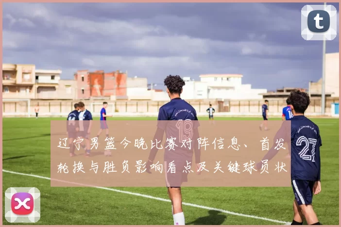 辽宁男篮今晚比赛对阵信息、首发轮换与胜负影响看点及关键球员状态