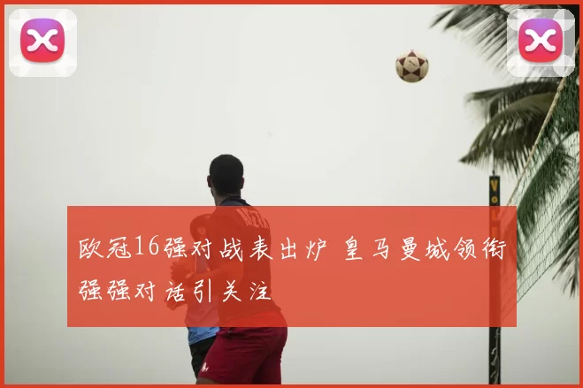 欧冠16强对战表出炉 皇马曼城领衔强强对话引关注