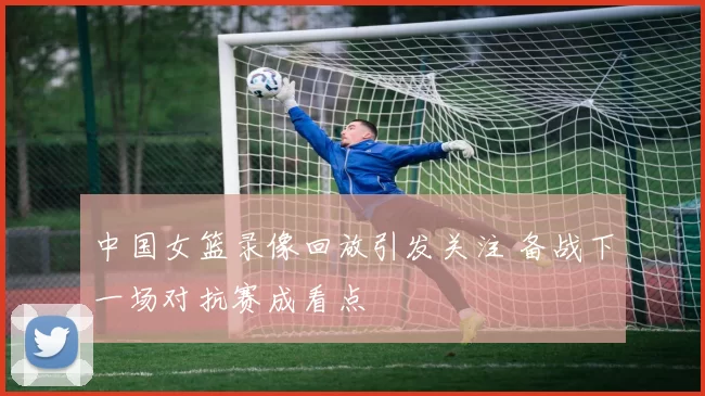 中国女篮录像回放引发关注 备战下一场对抗赛成看点