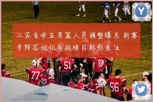 江苏肯帝亚男篮人员调整曝光 新赛季阵容优化与战绩目标引关注