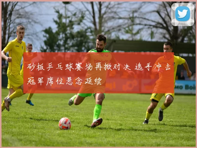 砂板乒乓球赛场再掀对决 选手冲击冠军席位悬念延续