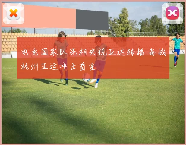 电竞国家队亮相央视亚运转播 备战杭州亚运冲击首金