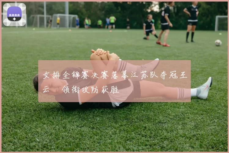 女排全锦赛决赛落幕江苏队夺冠王云蕗领衔攻防获胜