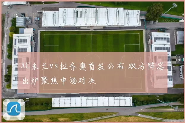 AC米兰vs拉齐奥首发公布 双方阵容出炉聚焦中场对决