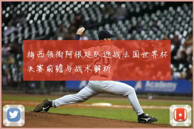 梅西领衔阿根廷队迎战法国世界杯决赛前瞻与战术解析