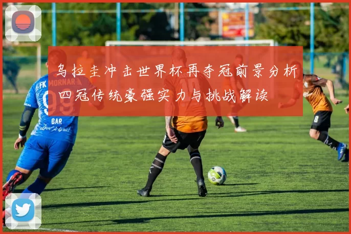 乌拉圭冲击世界杯再夺冠前景分析 四冠传统豪强实力与挑战解读