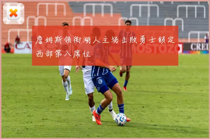 詹姆斯领衔湖人主场击败勇士锁定西部第八席位