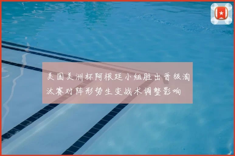 美国美洲杯阿根廷小组胜出晋级淘汰赛对阵形势生变战术调整影响
