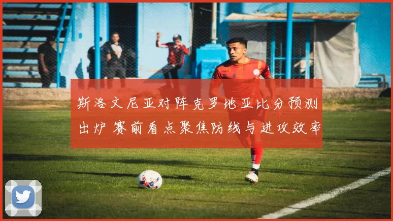 斯洛文尼亚对阵克罗地亚比分预测出炉 赛前看点聚焦防线与进攻效率