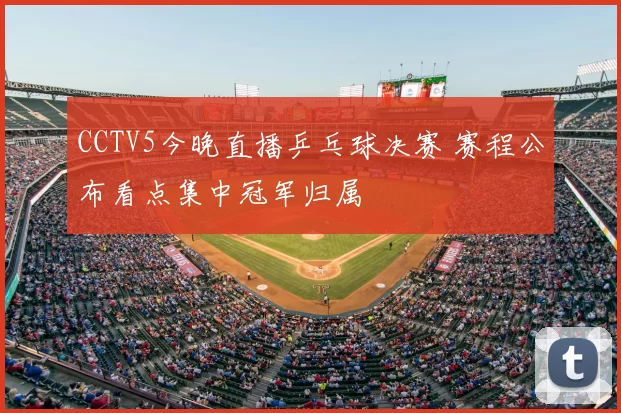 CCTV5今晚直播乒乓球决赛 赛程公布看点集中冠军归属