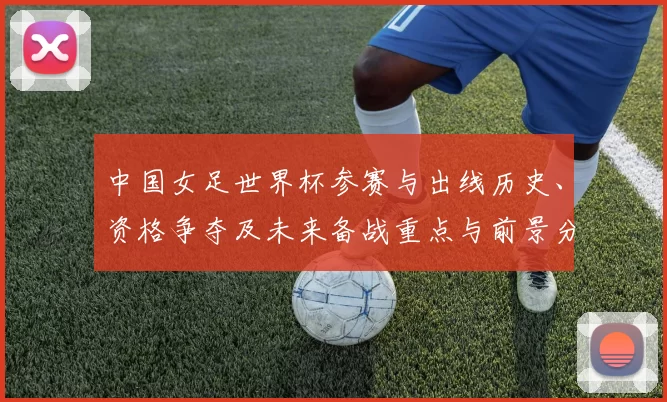 中国女足世界杯参赛与出线历史、资格争夺及未来备战重点与前景分析