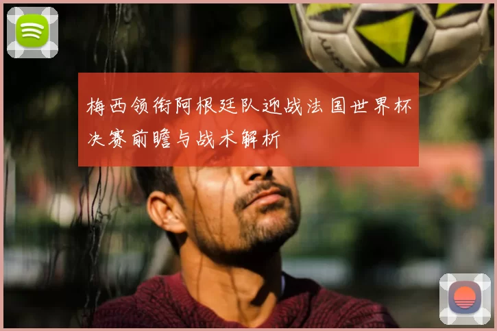 梅西领衔阿根廷队迎战法国世界杯决赛前瞻与战术解析