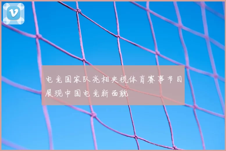 电竞国家队亮相央视体育赛事节目展现中国电竞新面貌