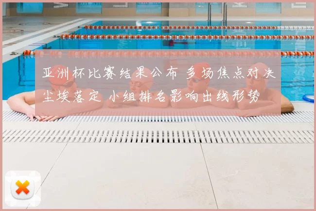 亚洲杯比赛结果公布 多场焦点对决尘埃落定 小组排名影响出线形势