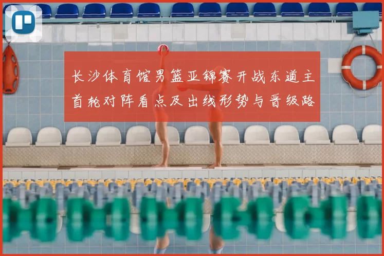 长沙体育馆男篮亚锦赛开战东道主首轮对阵看点及出线形势与晋级路径