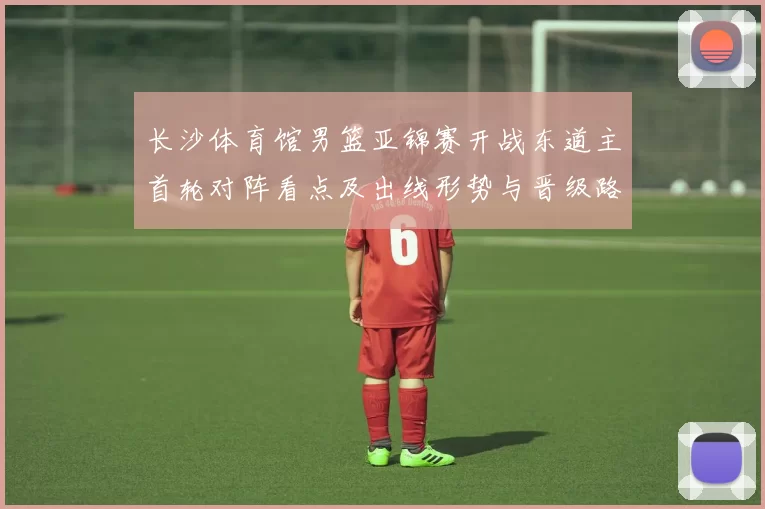 长沙体育馆男篮亚锦赛开战东道主首轮对阵看点及出线形势与晋级路径
