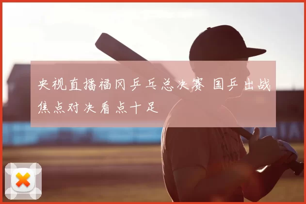 央视直播福冈乒乓总决赛 国乒出战焦点对决看点十足