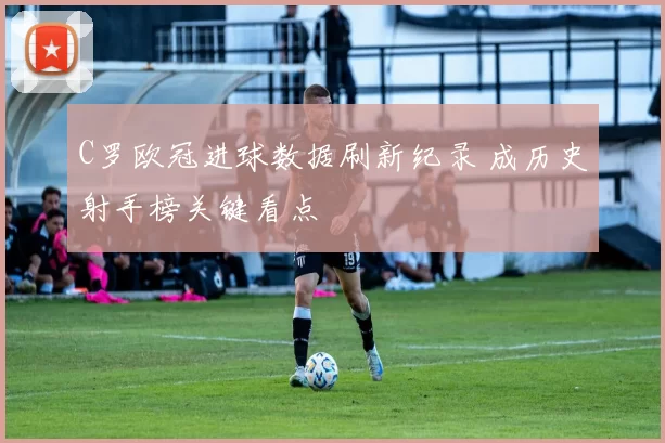 C罗欧冠进球数据刷新纪录 成历史射手榜关键看点