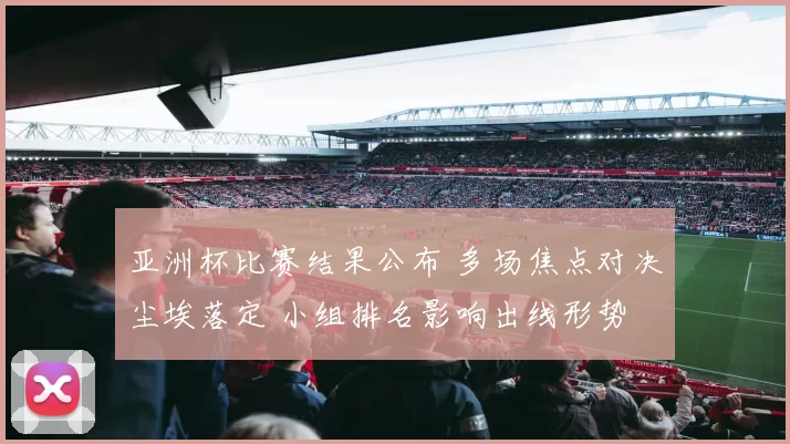 亚洲杯比赛结果公布 多场焦点对决尘埃落定 小组排名影响出线形势
