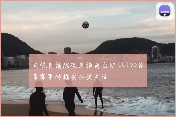 央视直播线观看指南出炉 CCTv5体育赛事转播安排受关注