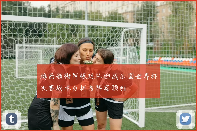 梅西领衔阿根廷队迎战法国世界杯决赛战术分析与阵容预测