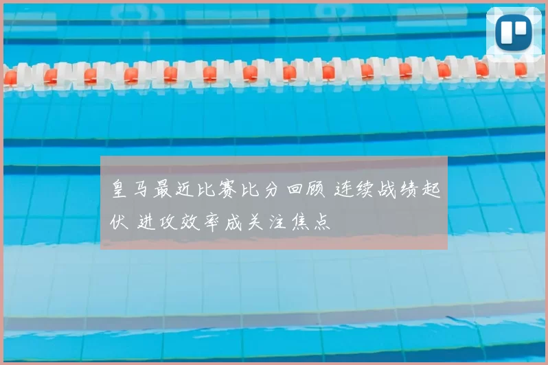 皇马最近比赛比分回顾 连续战绩起伏 进攻效率成关注焦点